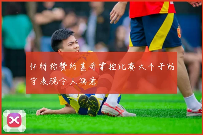 怀特称赞约基奇掌控比赛大个子防守表现令人满意