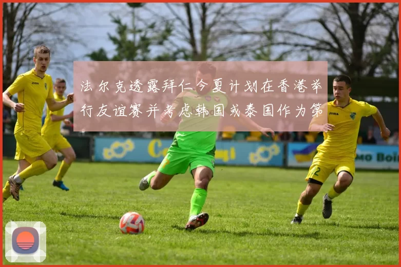 法尔克透露拜仁今夏计划在香港举行友谊赛并考虑韩国或泰国作为第二站