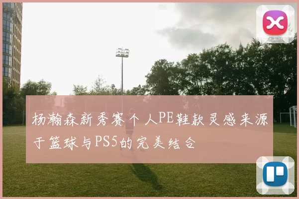 杨瀚森新秀赛个人PE鞋款灵感来源于篮球与PS5的完美结合