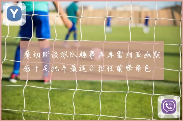 桑切斯谈球队趣事库库雷利亚幽默感十足托辛最适合担任前锋角色