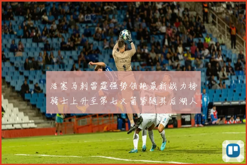 活塞马刺雷霆强势领跑最新战力榜骑士上升至第七火箭紧随其后湖人排名第十一