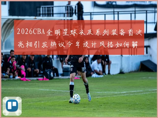 2026CBA全明星球衣及系列装备首次亮相引发热议今年设计风格如何解析