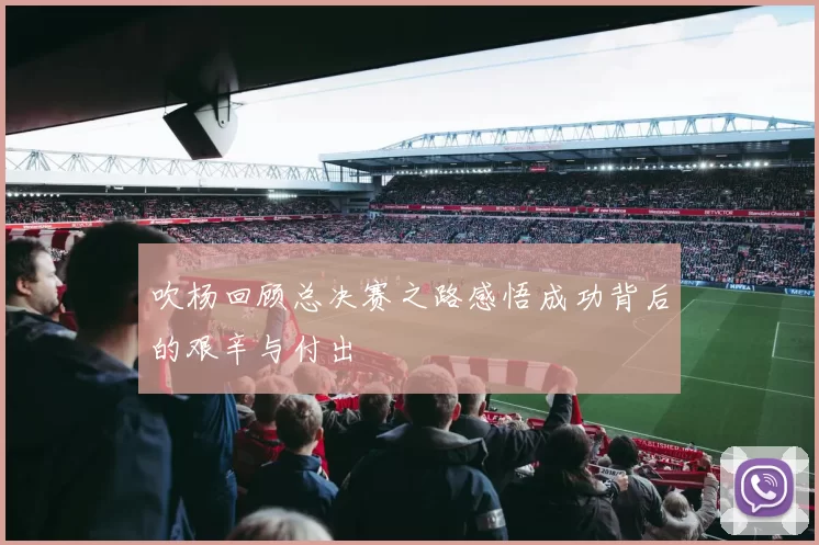 吹杨回顾总决赛之路感悟成功背后的艰辛与付出