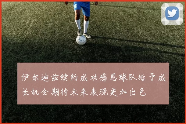 伊尔迪兹续约成功感恩球队给予成长机会期待未来表现更加出色