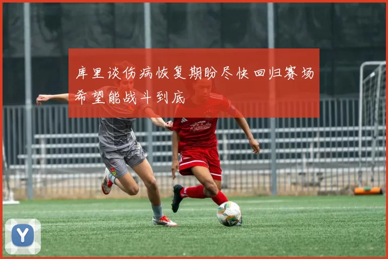库里谈伤病恢复期盼尽快回归赛场希望能战斗到底