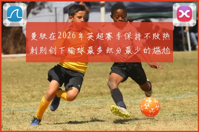 曼联在2026年英超赛季保持不败热刺则创下输球最多积分最少的尴尬纪录