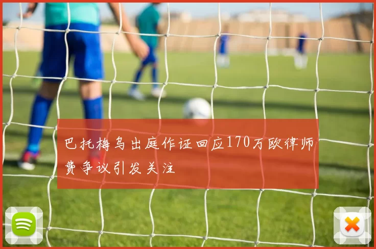 巴托梅乌出庭作证回应170万欧律师费争议引发关注