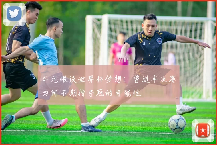 车范根谈世界杯梦想：曾进半决赛为何不期待夺冠的可能性
